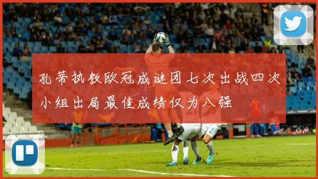 孔蒂执教欧冠成谜团七次出战四次小组出局最佳成绩仅为八强