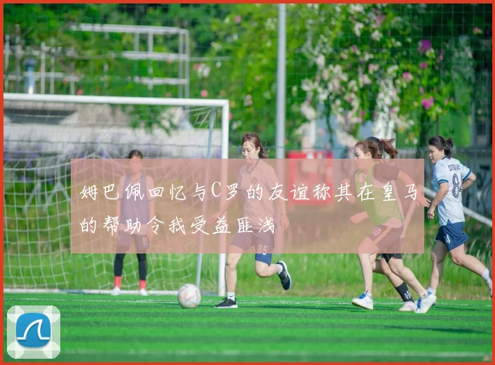 姆巴佩回忆与C罗的友谊称其在皇马的帮助令我受益匪浅