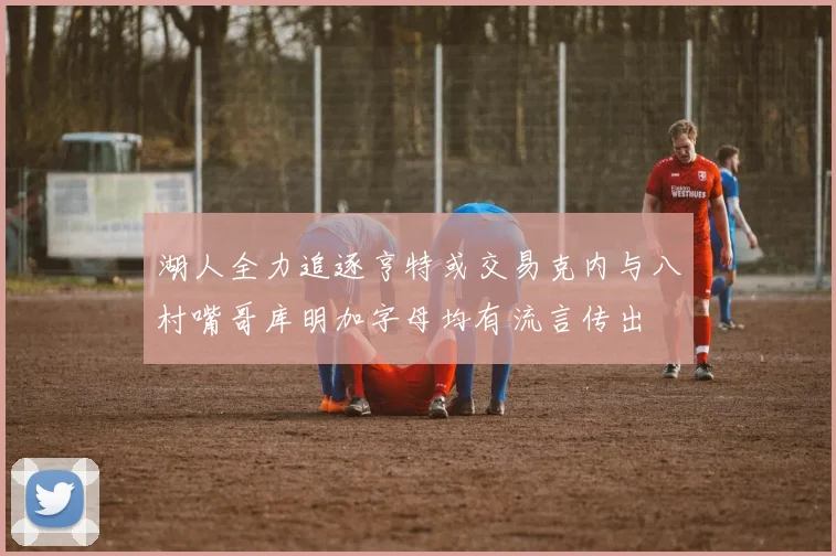 湖人全力追逐亨特或交易克内与八村嘴哥库明加字母均有流言传出