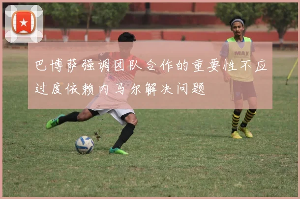 巴博萨强调团队合作的重要性不应过度依赖内马尔解决问题