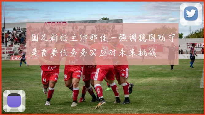 国足新任主帅邵佳一强调稳固防守是首要任务务实应对未来挑战