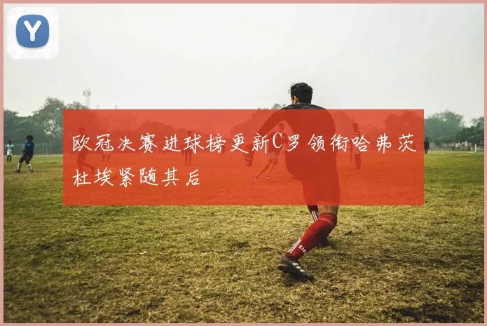 欧冠决赛进球榜更新C罗领衔哈弗茨杜埃紧随其后
