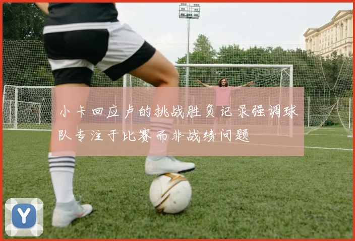小卡回应卢的挑战胜负记录强调球队专注于比赛而非战绩问题