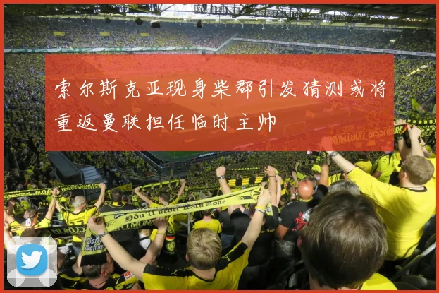 索尔斯克亚现身柴郡引发猜测或将重返曼联担任临时主帅