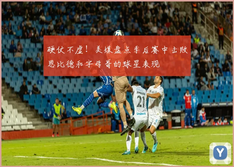 硬仗不虚！美媒盘点季后赛中击败恩比德和字母哥的球星表现