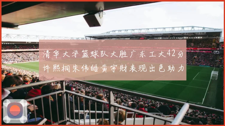 清华大学篮球队大胜广东工大42分许熙桐朱伟皓黄宇财表现出色助力胜利