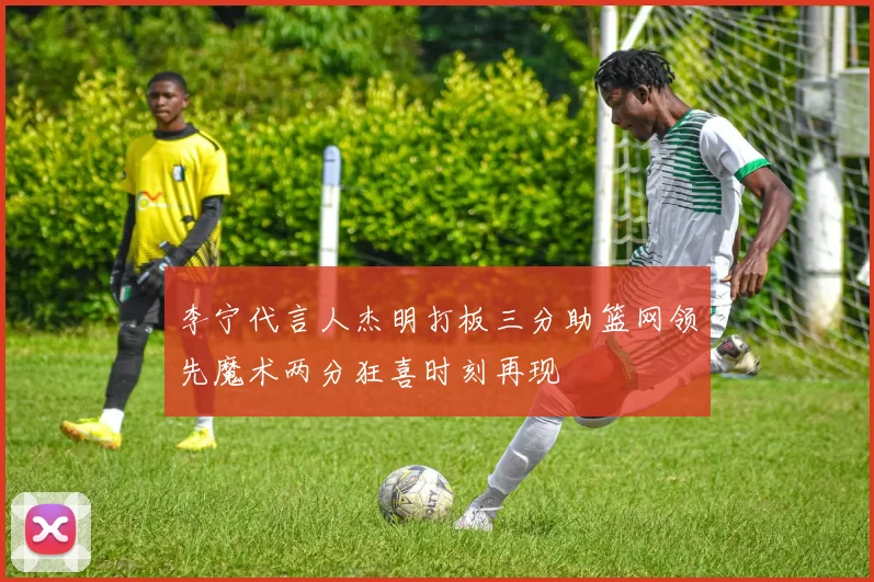 李宁代言人杰明打板三分助篮网领先魔术两分狂喜时刻再现