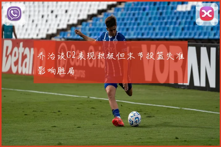 乔治谈G2表现积极但末节投篮失准影响胜局