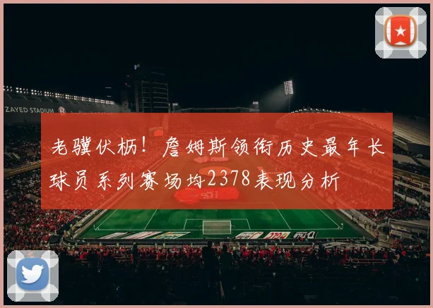 老骥伏枥！詹姆斯领衔历史最年长球员系列赛场均2378表现分析