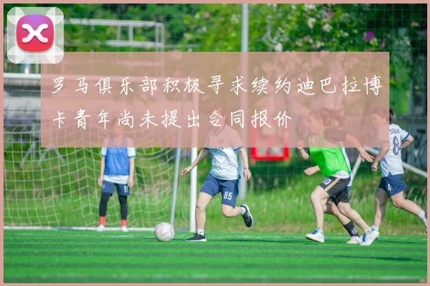 罗马俱乐部积极寻求续约迪巴拉博卡青年尚未提出合同报价
