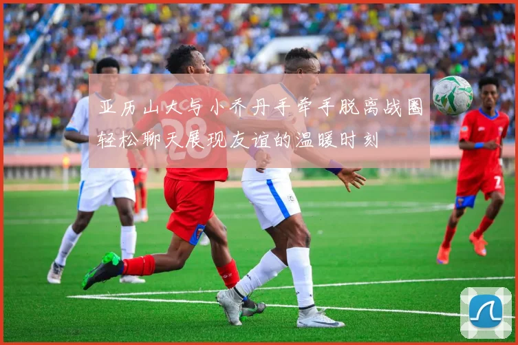 亚历山大与小乔丹手牵手脱离战圈轻松聊天展现友谊的温暖时刻