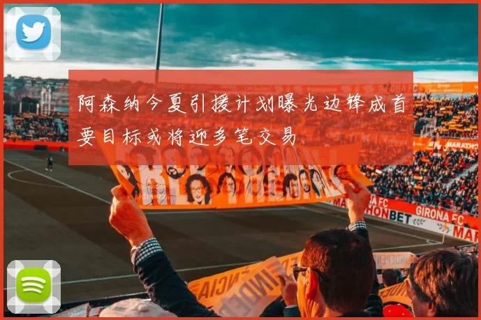阿森纳今夏引援计划曝光边锋成首要目标或将迎多笔交易