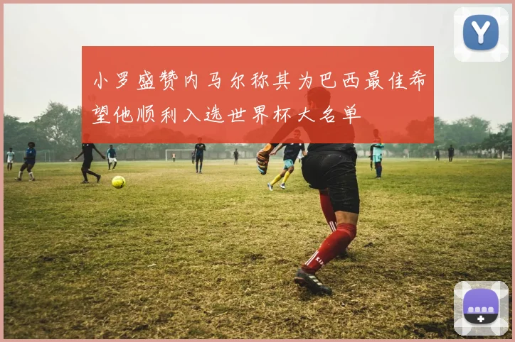小罗盛赞内马尔称其为巴西最佳希望他顺利入选世界杯大名单