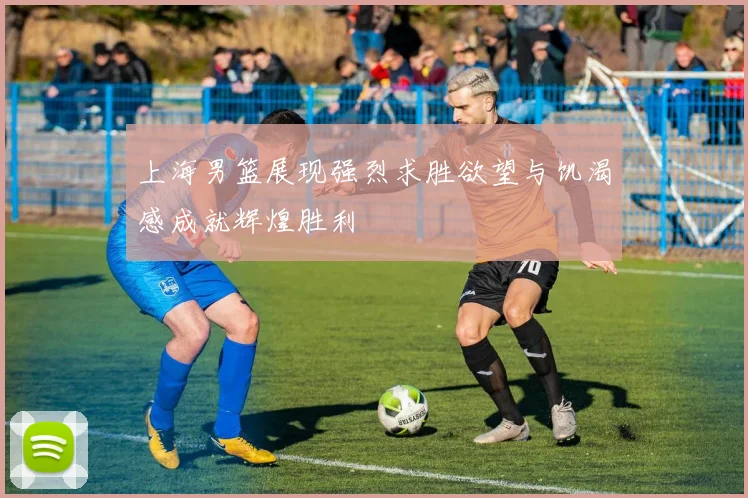 上海男篮展现强烈求胜欲望与饥渴感成就辉煌胜利