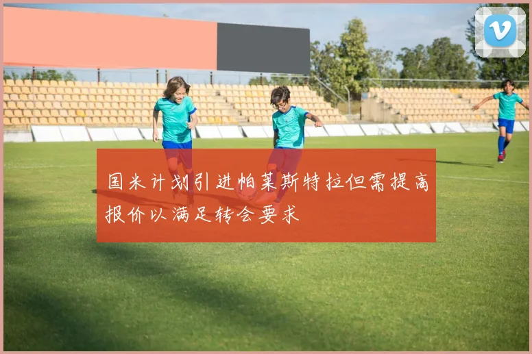 国米计划引进帕莱斯特拉但需提高报价以满足转会要求