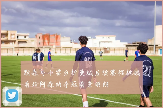 默森与小雷分析曼城后续赛程挑战看好阿森纳夺冠前景明朗