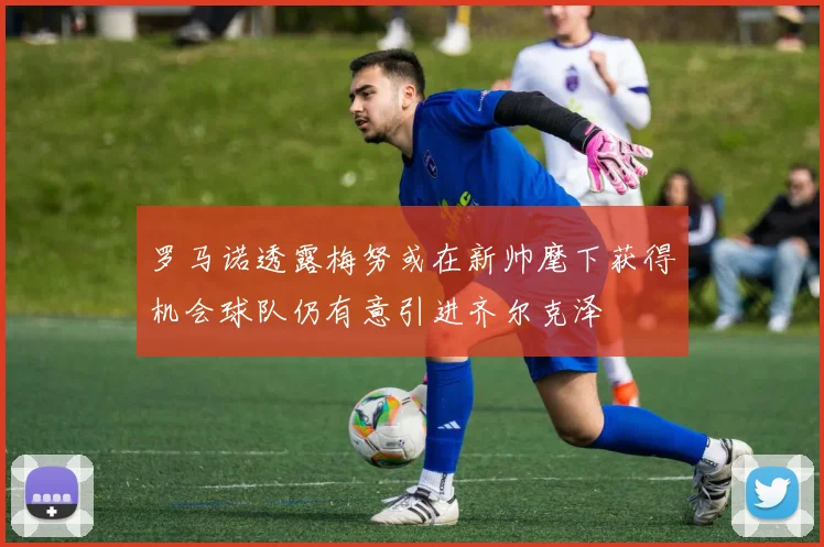 罗马诺透露梅努或在新帅麾下获得机会球队仍有意引进齐尔克泽