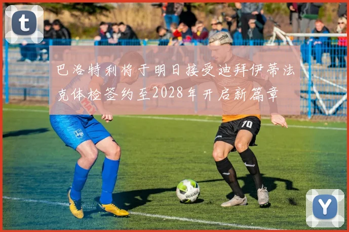 巴洛特利将于明日接受迪拜伊蒂法克体检签约至2028年开启新篇章