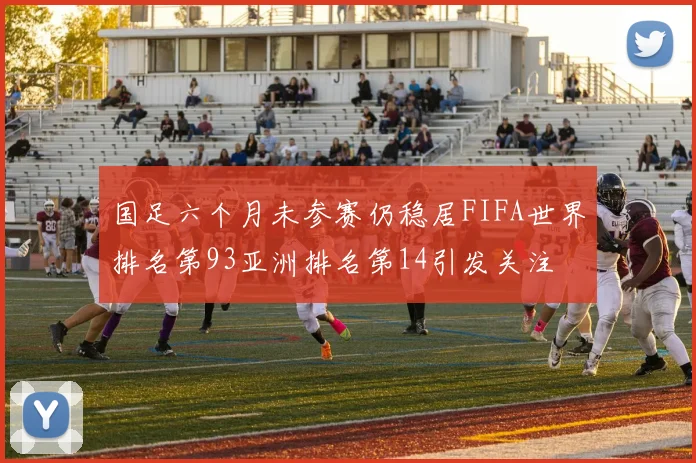 国足六个月未参赛仍稳居FIFA世界排名第93亚洲排名第14引发关注