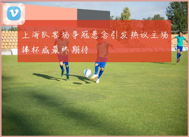 上海队客场争冠悬念引发热议主场捧杯成最终期待