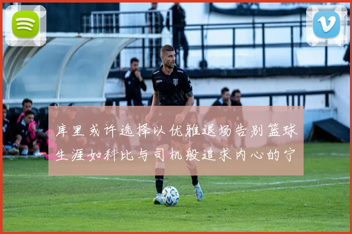 库里或许选择以优雅退场告别篮球生涯如科比与司机般追求内心的宁静