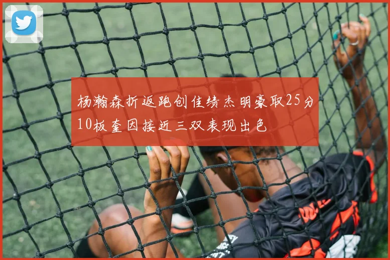 杨瀚森折返跑创佳绩杰明豪取25分10板奎因接近三双表现出色